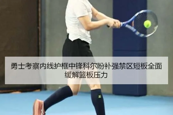 勇士考察内线护框中锋科尔盼补强禁区短板全面缓解篮板压力
